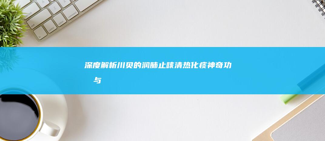 深度解析：川贝的润肺止咳、清热化痰神奇功效与多重作用