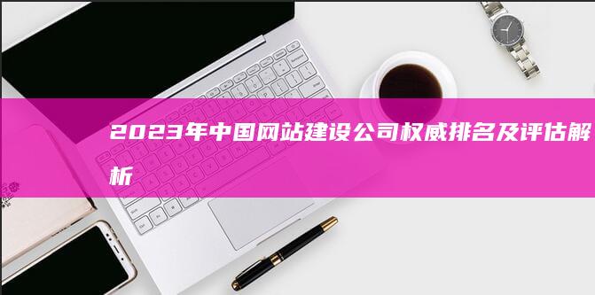 2023年中国网站建设公司权威排名及评估解析